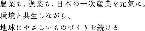 農業も、漁業も、日本の一次産業を元気に。環境と共生しながら、地球にやさしいものづくりを続ける