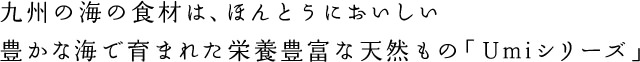 九州の海の食材は、ほんとうにおいしい豊かな海で育まれた栄養豊富な天然もの「Umiシリーズ」